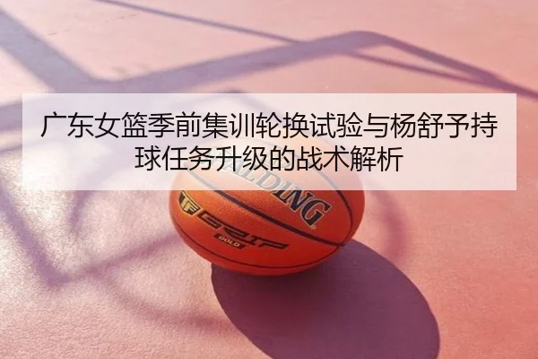 广东女篮季前集训轮换试验与杨舒予持球任务升级的战术解析