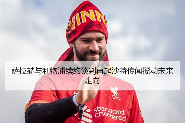 萨拉赫与利物浦续约谈判再起沙特传闻搅动未来走向