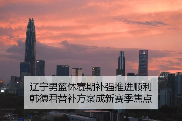 辽宁男篮休赛期补强推进顺利 韩德君替补方案成新赛季焦点