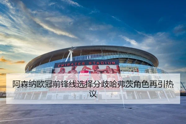 阿森纳欧冠前锋线选择分歧哈弗茨角色再引热议